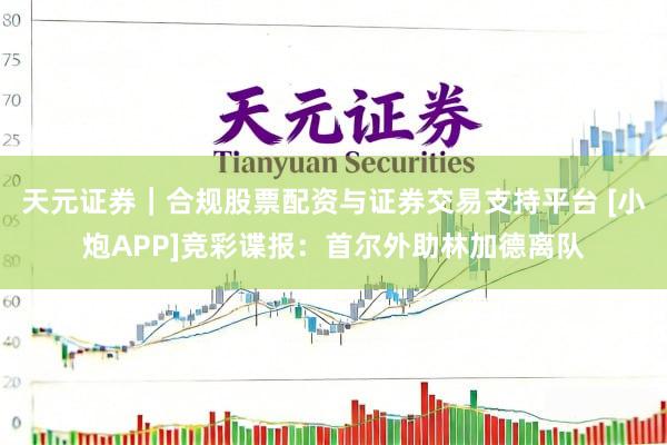 天元证券｜合规股票配资与证券交易支持平台 [小炮APP]竞彩谍报：首尔外助林加德离队