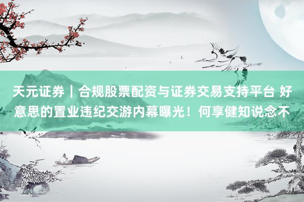 天元证券｜合规股票配资与证券交易支持平台 好意思的置业违纪交游内幕曝光！何享健知说念不