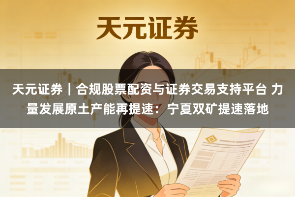 天元证券｜合规股票配资与证券交易支持平台 力量发展原土产能再提速：宁夏双矿提速落地