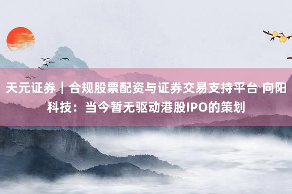 天元证券｜合规股票配资与证券交易支持平台 向阳科技：当今暂无驱动港股IPO的策划