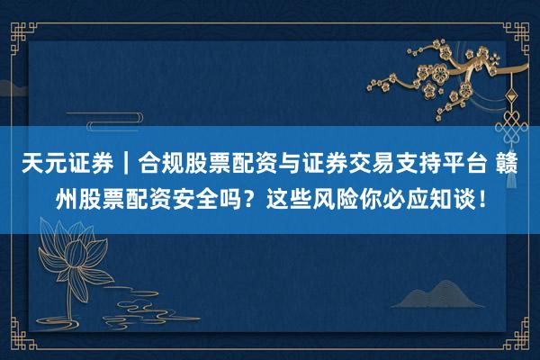 天元证券｜合规股票配资与证券交易支持平台 赣州股票配资安全吗？这些风险你必应知谈！