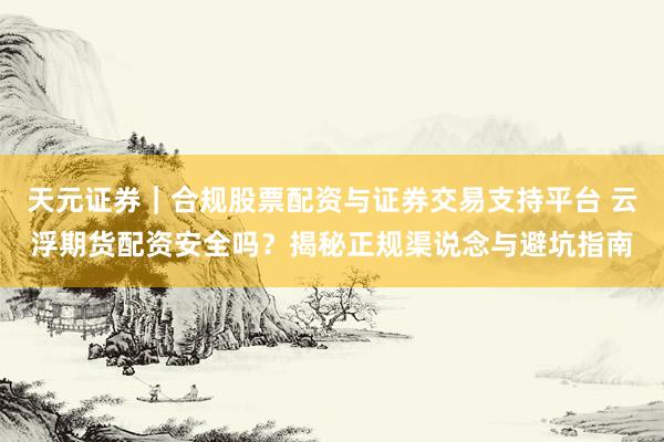 天元证券｜合规股票配资与证券交易支持平台 云浮期货配资安全吗？揭秘正规渠说念与避坑指南