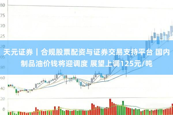天元证券｜合规股票配资与证券交易支持平台 国内制品油价钱将迎调度 展望上调125元/吨