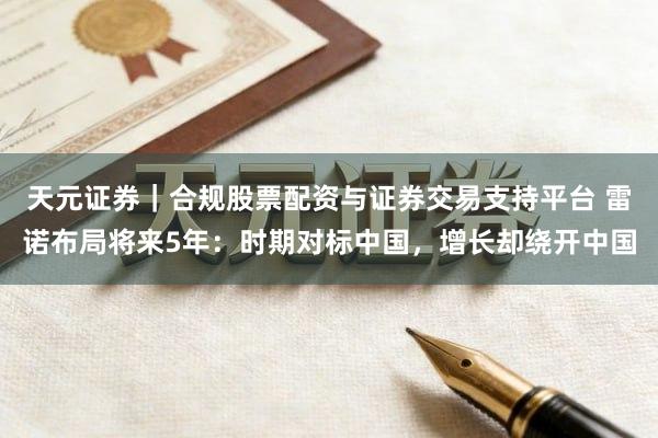 天元证券｜合规股票配资与证券交易支持平台 雷诺布局将来5年：时期对标中国，增长却绕开中国
