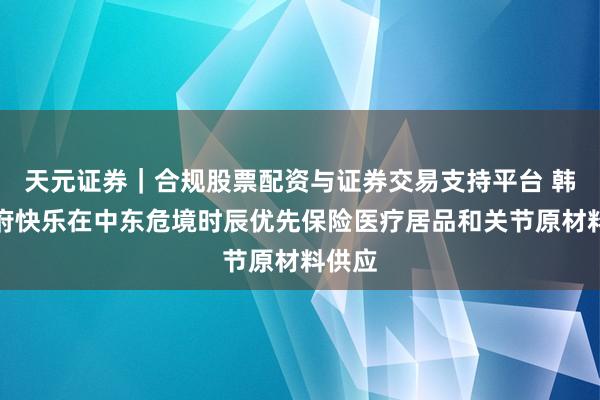 天元证券｜合规股票配资与证券交易支持平台 韩国政府快乐在中东危境时辰优先保险医疗居品和关节原材料供应