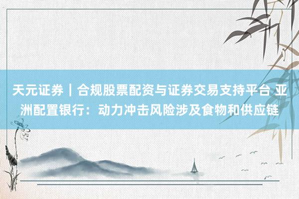 天元证券｜合规股票配资与证券交易支持平台 亚洲配置银行：动力冲击风险涉及食物和供应链