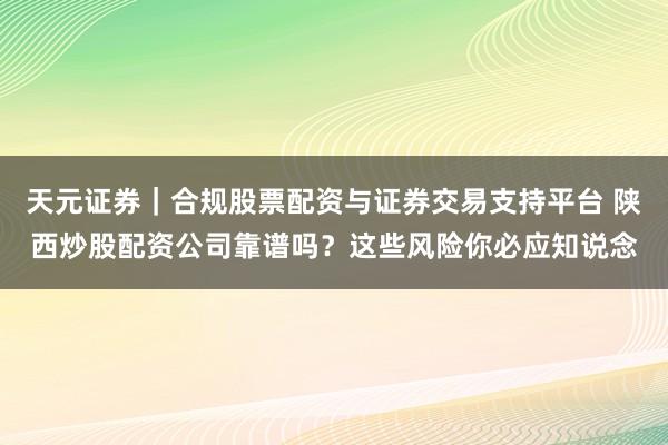 天元证券｜合规股票配资与证券交易支持平台 陕西炒股配资公司靠谱吗？这些风险你必应知说念