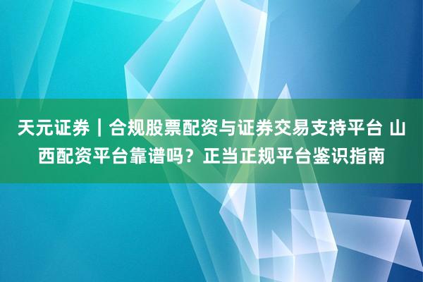 天元证券｜合规股票配资与证券交易支持平台 山西配资平台靠谱吗？正当正规平台鉴识指南