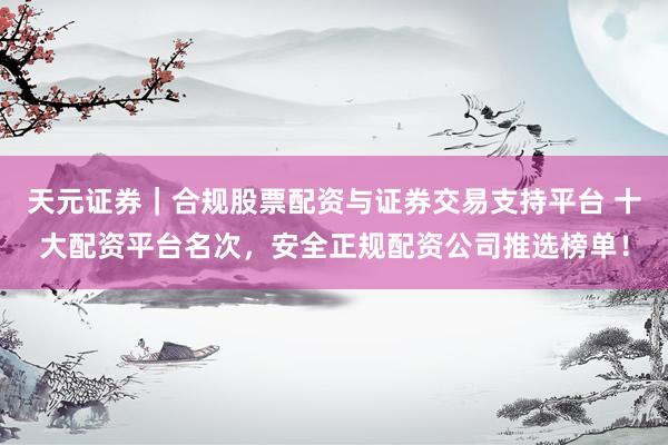 天元证券｜合规股票配资与证券交易支持平台 十大配资平台名次，安全正规配资公司推选榜单！