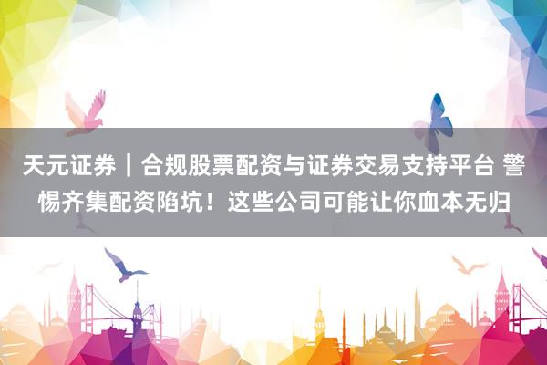 天元证券｜合规股票配资与证券交易支持平台 警惕齐集配资陷坑！这些公司可能让你血本无归