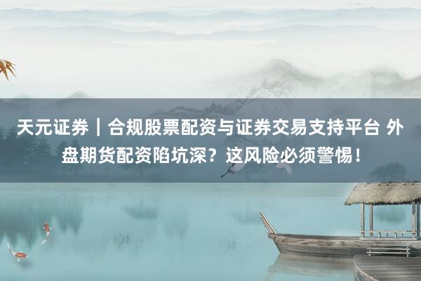 天元证券｜合规股票配资与证券交易支持平台 外盘期货配资陷坑深？这风险必须警惕！