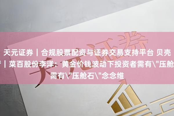天元证券｜合规股票配资与证券交易支持平台 贝壳财经会客厅｜菜百股份李洋：黄金价钱波动下投资者需有＂压舱石＂念念维