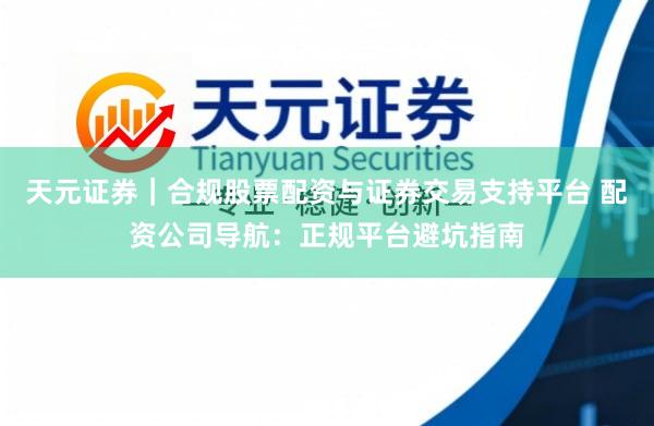 天元证券｜合规股票配资与证券交易支持平台 配资公司导航：正规平台避坑指南