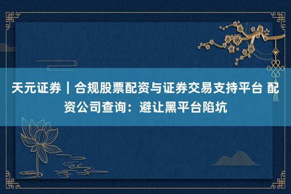 天元证券｜合规股票配资与证券交易支持平台 配资公司查询：避让黑平台陷坑