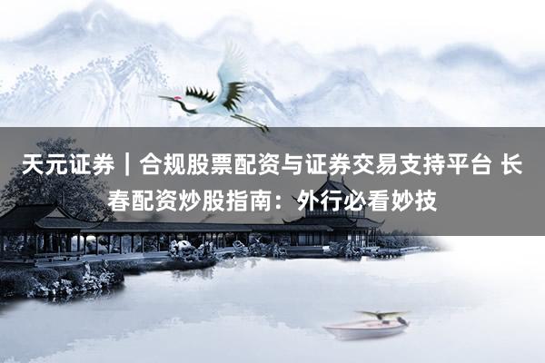天元证券｜合规股票配资与证券交易支持平台 长春配资炒股指南：外行必看妙技