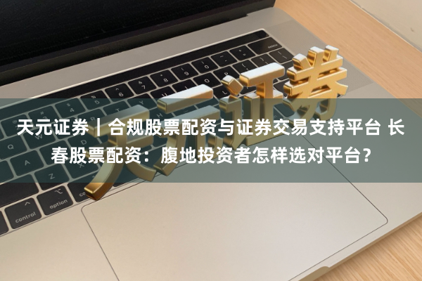 天元证券｜合规股票配资与证券交易支持平台 长春股票配资：腹地投资者怎样选对平台？