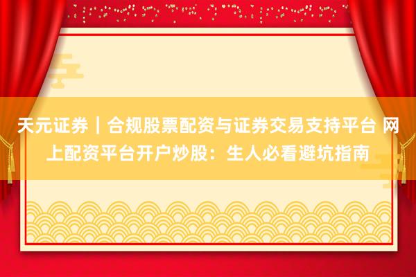 天元证券｜合规股票配资与证券交易支持平台 网上配资平台开户炒股：生人必看避坑指南