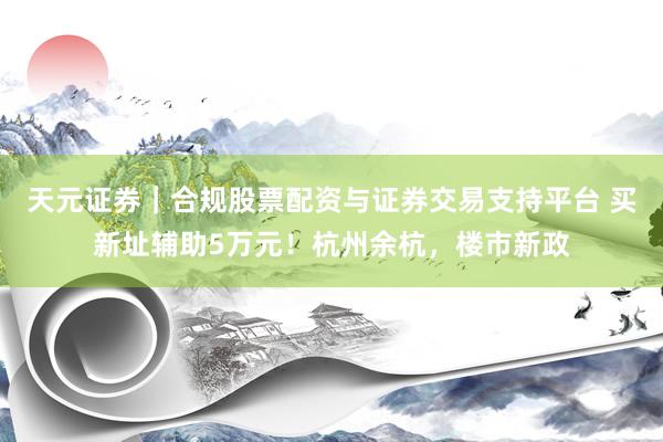 天元证券｜合规股票配资与证券交易支持平台 买新址辅助5万元！杭州余杭，楼市新政
