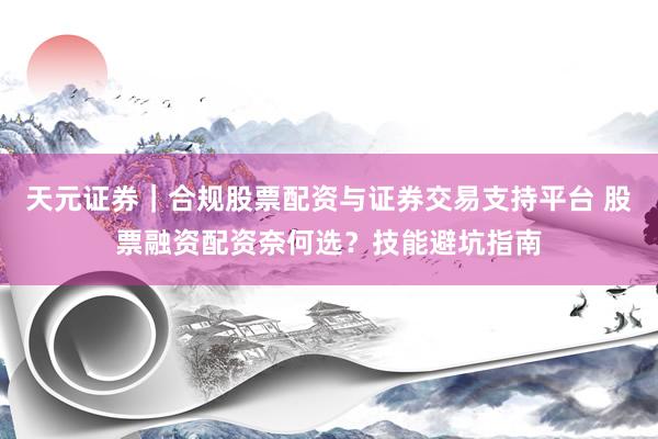天元证券｜合规股票配资与证券交易支持平台 股票融资配资奈何选？技能避坑指南