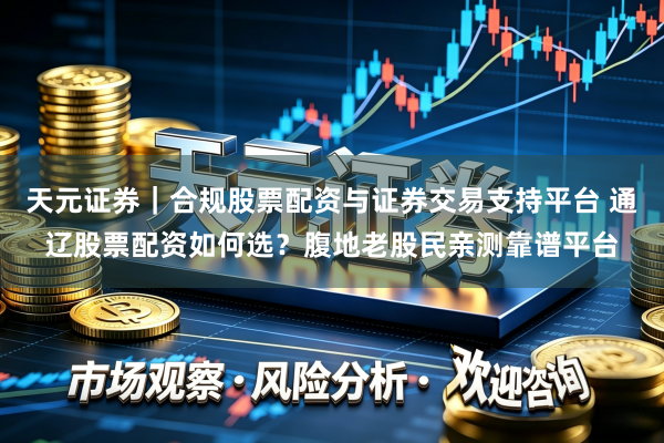 天元证券｜合规股票配资与证券交易支持平台 通辽股票配资如何选？腹地老股民亲测靠谱平台