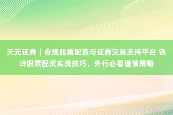 天元证券｜合规股票配资与证券交易支持平台 铁岭股票配资实战技巧，外行必看谨慎策略
