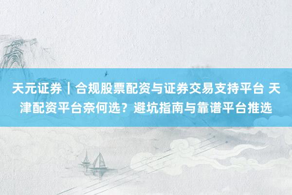 天元证券｜合规股票配资与证券交易支持平台 天津配资平台奈何选？避坑指南与靠谱平台推选