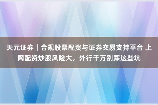 天元证券｜合规股票配资与证券交易支持平台 上网配资炒股风险大，外行千万别踩这些坑