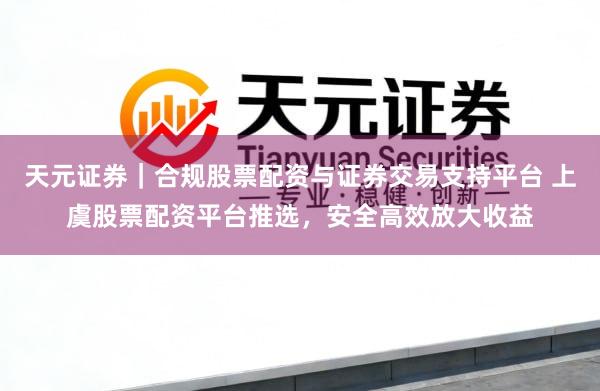 天元证券｜合规股票配资与证券交易支持平台 上虞股票配资平台推选，安全高效放大收益